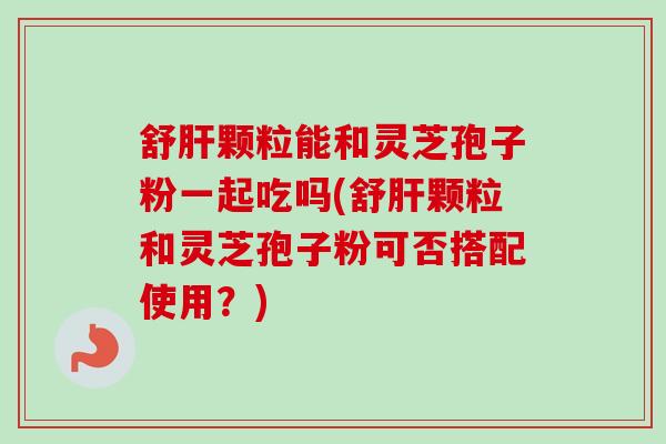 舒肝颗粒能和灵芝孢子粉一起吃吗(舒肝颗粒和灵芝孢子粉可否搭配使用？)