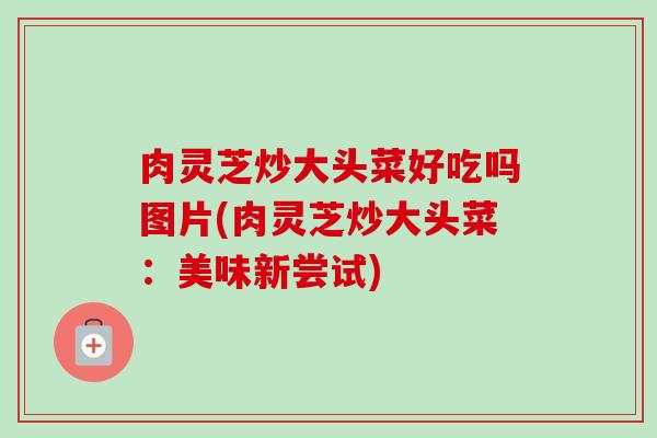 肉灵芝炒大头菜好吃吗图片(肉灵芝炒大头菜：美味新尝试)