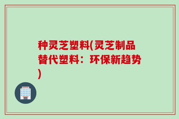 种灵芝塑料(灵芝制品替代塑料：环保新趋势)