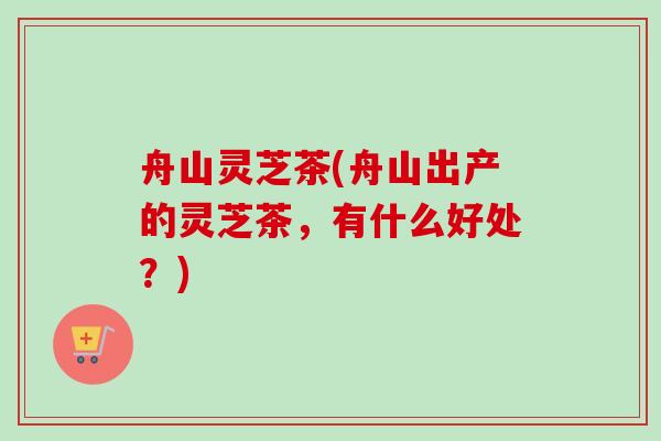 舟山灵芝茶(舟山出产的灵芝茶，有什么好处？)