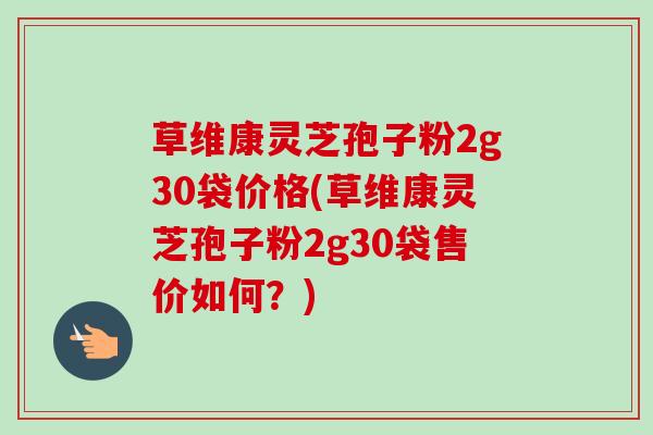 草维康灵芝孢子粉2g30袋价格(草维康灵芝孢子粉2g30袋售价如何？)