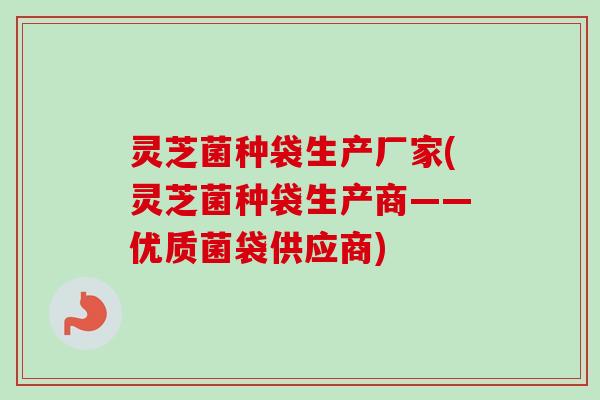 灵芝菌种袋生产厂家(灵芝菌种袋生产商——优质菌袋供应商)