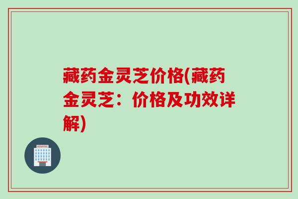 藏药金灵芝价格(藏药金灵芝：价格及功效详解)