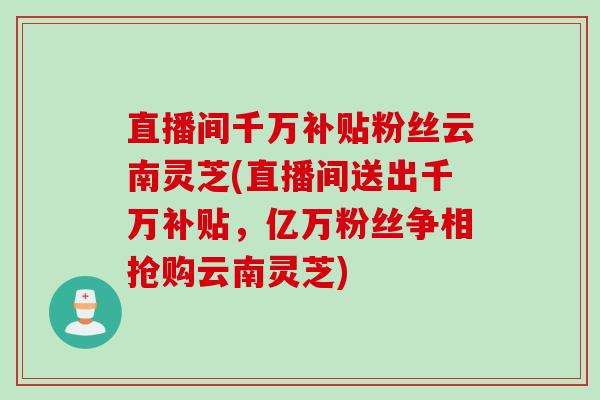 直播间千万补贴粉丝云南灵芝(直播间送出千万补贴，亿万粉丝争相抢购云南灵芝)