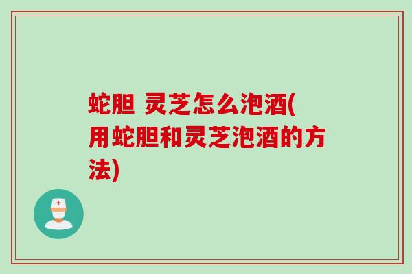 蛇胆 灵芝怎么泡酒(用蛇胆和灵芝泡酒的方法)
