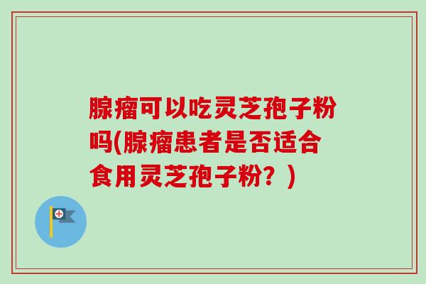 腺瘤可以吃灵芝孢子粉吗(腺瘤患者是否适合食用灵芝孢子粉？)