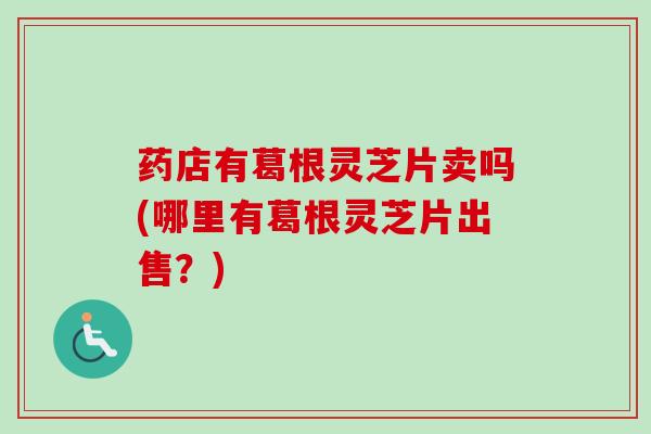 药店有葛根灵芝片卖吗(哪里有葛根灵芝片出售？)