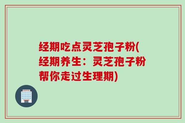 经期吃点灵芝孢子粉(经期养生：灵芝孢子粉帮你走过生理期)