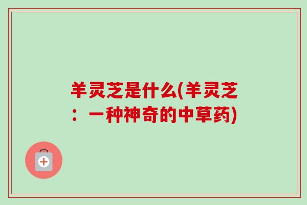羊灵芝是什么(羊灵芝：一种神奇的中草药)