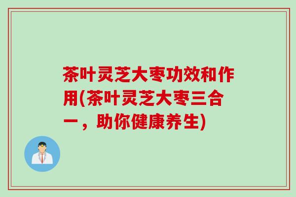 茶叶灵芝大枣功效和作用(茶叶灵芝大枣三合一，助你健康养生)