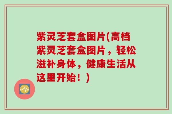 紫灵芝套盒图片(高档紫灵芝套盒图片，轻松滋补身体，健康生活从这里开始！)