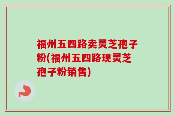 福州五四路卖灵芝孢子粉(福州五四路现灵芝孢子粉销售)