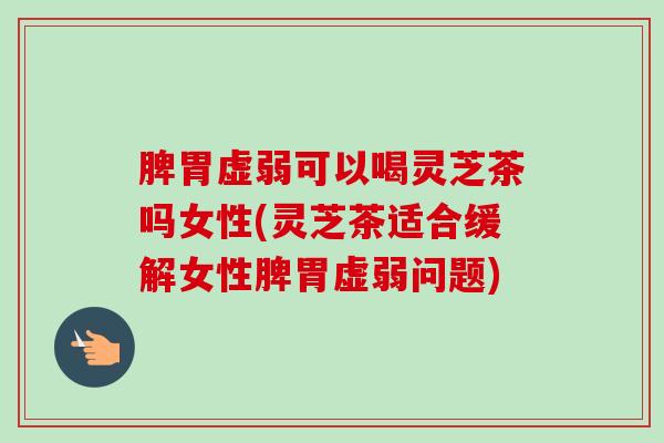 脾胃虚弱可以喝灵芝茶吗女性(灵芝茶适合缓解女性脾胃虚弱问题)