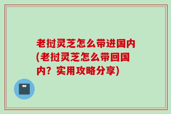 老挝灵芝怎么带进国内(老挝灵芝怎么带回国内？实用攻略分享)
