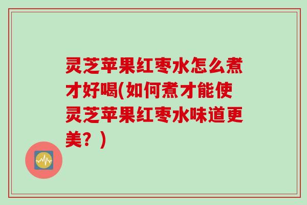 灵芝苹果红枣水怎么煮才好喝(如何煮才能使灵芝苹果红枣水味道更美？)