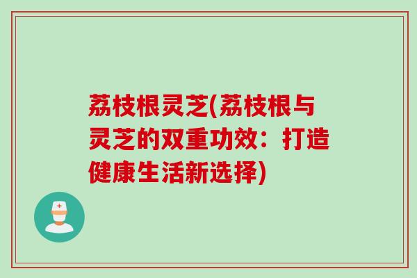 荔枝根灵芝(荔枝根与灵芝的双重功效：打造健康生活新选择)