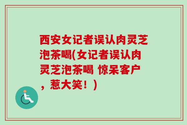 西安女记者误认肉灵芝泡茶喝(女记者误认肉灵芝泡茶喝 惊呆客户，惹大笑！)
