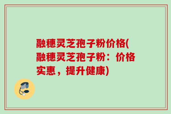 融穗灵芝孢子粉价格(融穗灵芝孢子粉：价格实惠，提升健康)