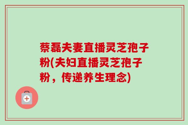 蔡磊夫妻直播灵芝孢子粉(夫妇直播灵芝孢子粉，传递养生理念)
