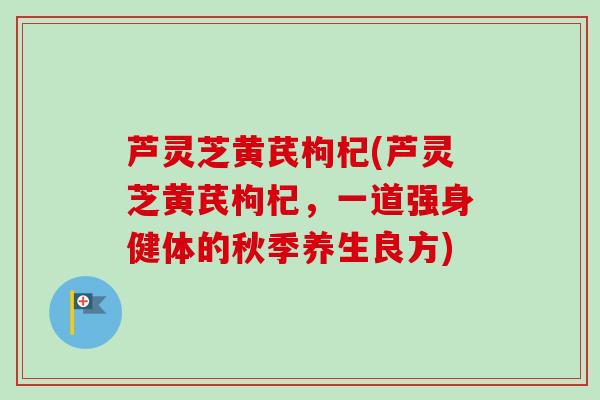 芦灵芝黄芪枸杞(芦灵芝黄芪枸杞，一道强身健体的秋季养生良方)