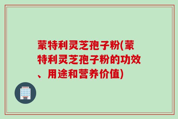 蒙特利灵芝孢子粉(蒙特利灵芝孢子粉的功效、用途和营养价值)