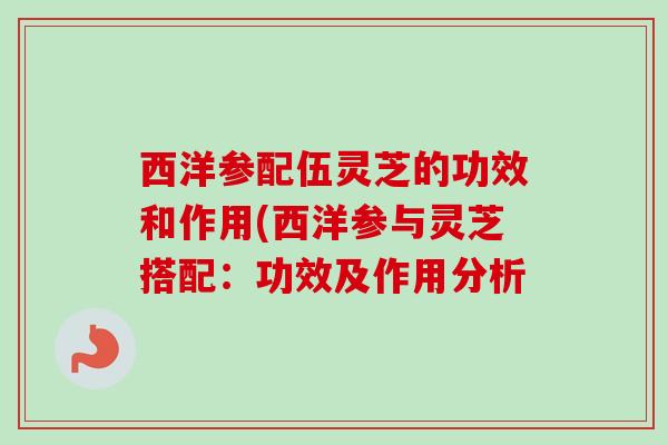 西洋参配伍灵芝的功效和作用(西洋参与灵芝搭配：功效及作用分析