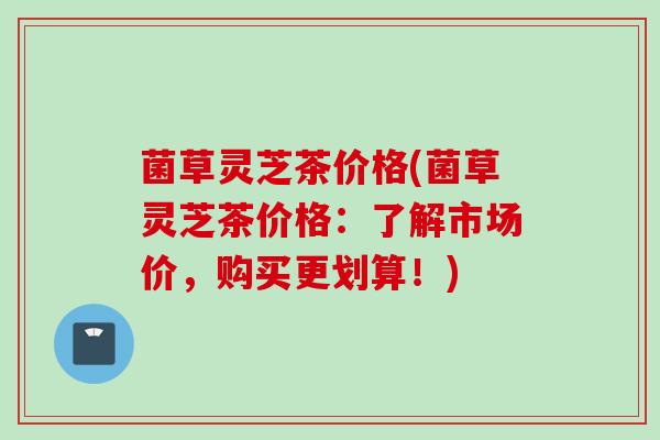 菌草灵芝茶价格(菌草灵芝茶价格：了解市场价，购买更划算！)