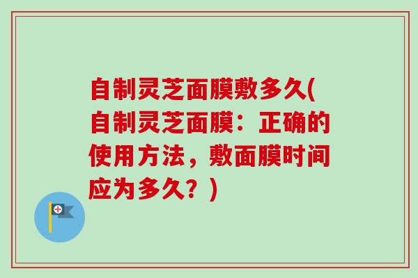 自制灵芝面膜敷多久(自制灵芝面膜：正确的使用方法，敷面膜时间应为多久？)