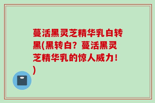 蔓活黑灵芝精华乳白转黑(黑转白？蔓活黑灵芝精华乳的惊人威力！)