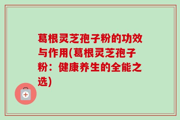 葛根灵芝孢子粉的功效与作用(葛根灵芝孢子粉：健康养生的全能之选)
