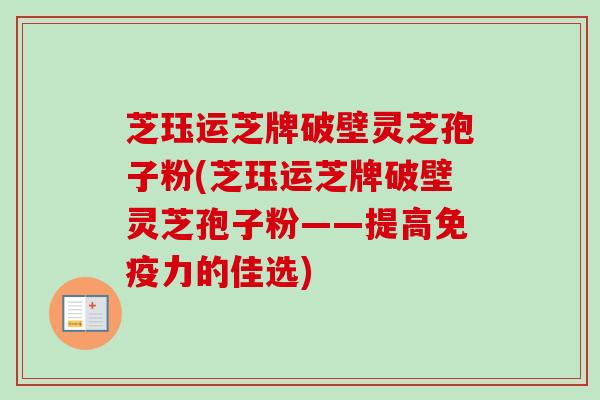 芝珏运芝牌破壁灵芝孢子粉(芝珏运芝牌破壁灵芝孢子粉——提高免疫力的佳选)