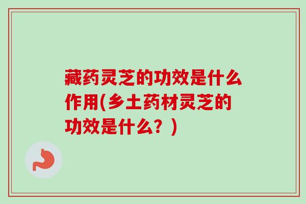 藏药灵芝的功效是什么作用(乡土药材灵芝的功效是什么？)