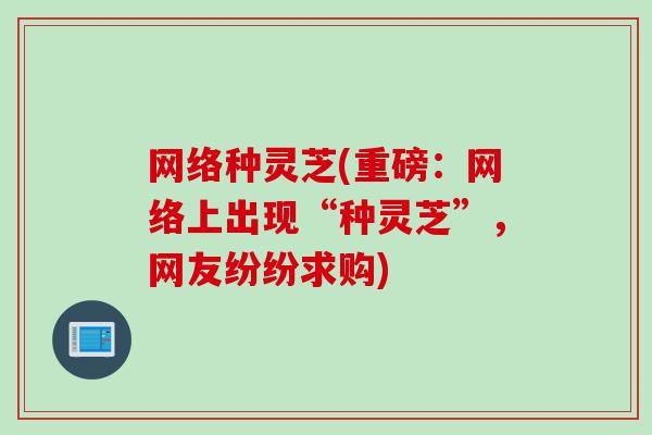 网络种灵芝(重磅：网络上出现“种灵芝”，网友纷纷求购)