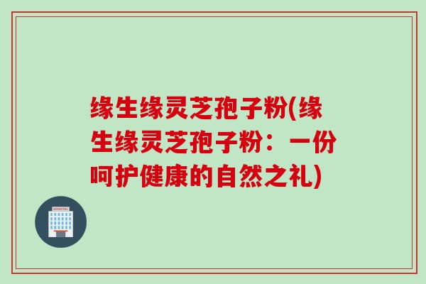 缘生缘灵芝孢子粉(缘生缘灵芝孢子粉：一份呵护健康的自然之礼)