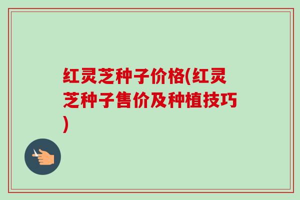 红灵芝种子价格(红灵芝种子售价及种植技巧)
