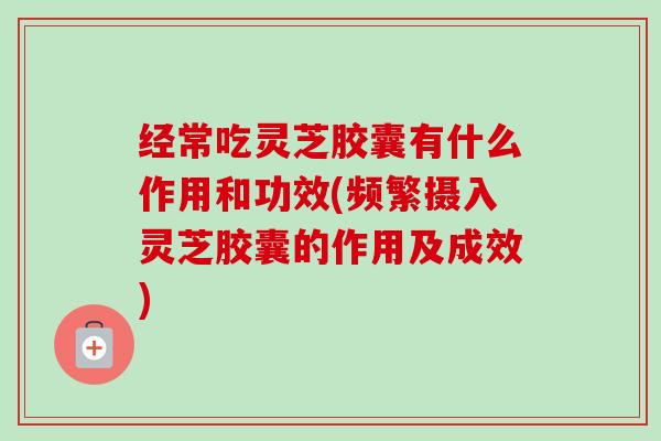 经常吃灵芝胶囊有什么作用和功效(频繁摄入灵芝胶囊的作用及成效)