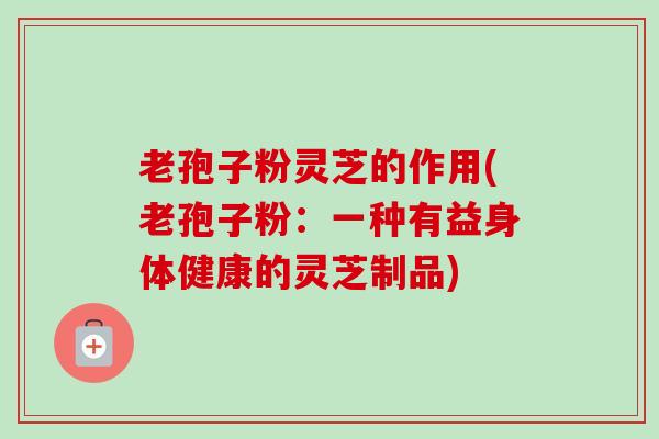 老孢子粉灵芝的作用(老孢子粉：一种有益身体健康的灵芝制品)