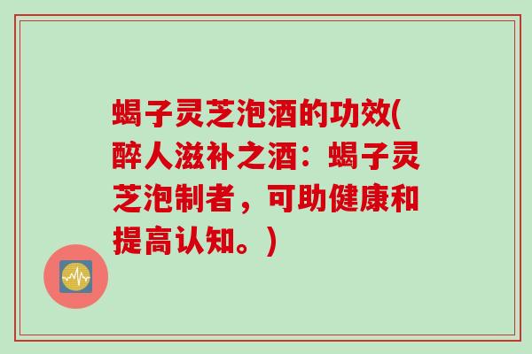 蝎子灵芝泡酒的功效(醉人滋补之酒：蝎子灵芝泡制者，可助健康和提高认知。)