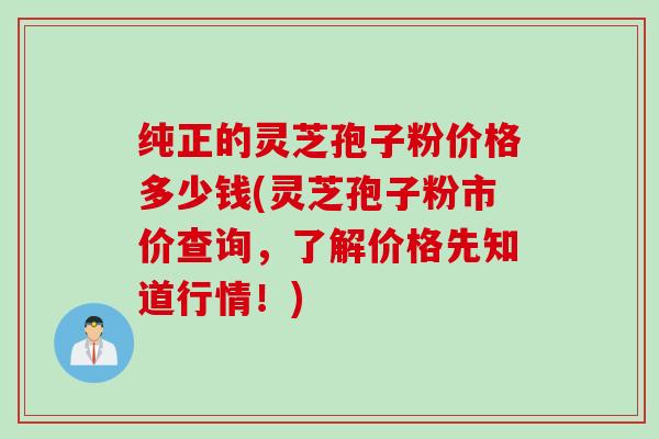 纯正的灵芝孢子粉价格多少钱(灵芝孢子粉市价查询，了解价格先知道行情！)