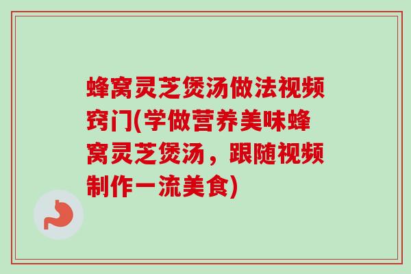 蜂窝灵芝煲汤做法视频窍门(学做营养美味蜂窝灵芝煲汤，跟随视频制作一流美食)