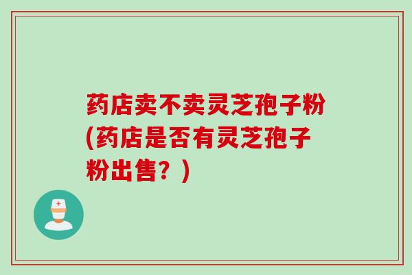 药店卖不卖灵芝孢子粉(药店是否有灵芝孢子粉出售？)
