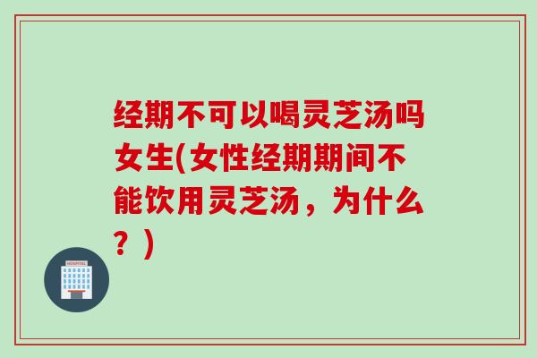 经期不可以喝灵芝汤吗女生(女性经期期间不能饮用灵芝汤，为什么？)