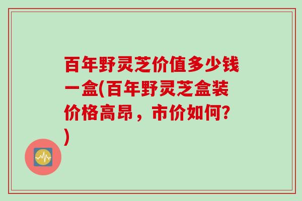 百年野灵芝价值多少钱一盒(百年野灵芝盒装价格高昂，市价如何？)