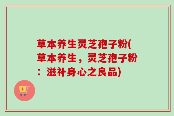 草本养生灵芝孢子粉(草本养生，灵芝孢子粉：滋补身心之良品)