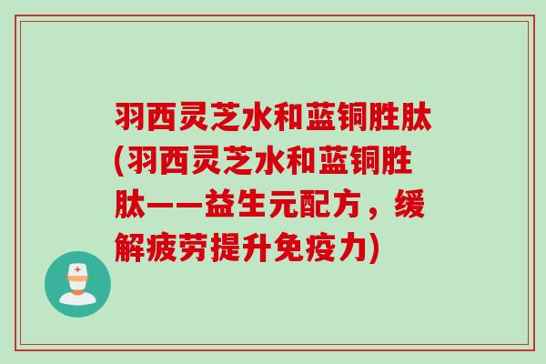 羽西灵芝水和蓝铜胜肽(羽西灵芝水和蓝铜胜肽——益生元配方，缓解疲劳提升免疫力)