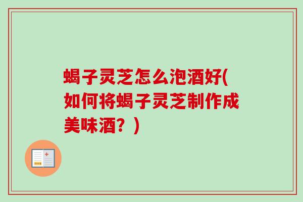 蝎子灵芝怎么泡酒好(如何将蝎子灵芝制作成美味酒？)
