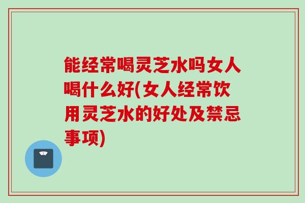 能经常喝灵芝水吗女人喝什么好(女人经常饮用灵芝水的好处及禁忌事项) 能经常喝灵芝水吗女人喝什么好(女人经常饮用灵芝水的好处及禁忌事项)