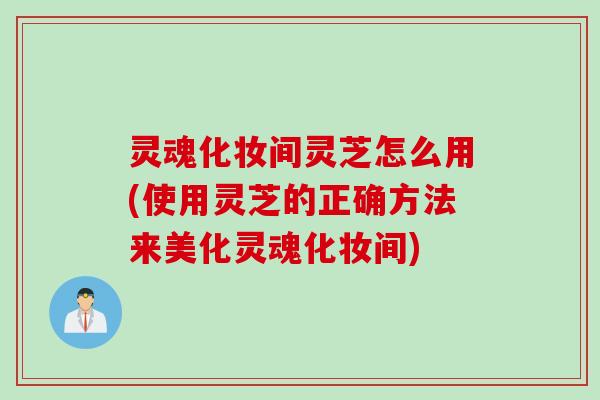 灵魂化妆间灵芝怎么用(使用灵芝的正确方法来美化灵魂化妆间)