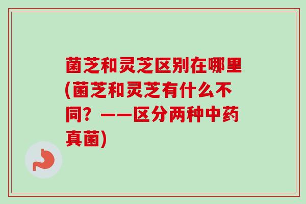 菌芝和灵芝区别在哪里(菌芝和灵芝有什么不同？——区分两种真菌)