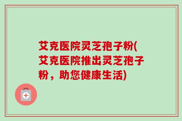 艾克医院灵芝孢子粉(艾克医院推出灵芝孢子粉，助您健康生活)